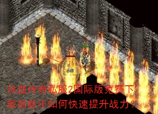 热血传奇私服2国际版免费下载后新手如何快速提升战力? 热血传奇私服2国际版免费下载后新手如何快速提升战力?