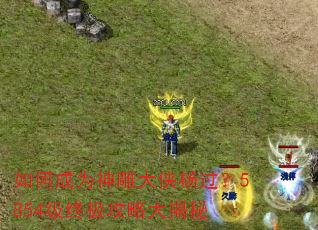 如何成为神雕大侠杨过?5854级终极攻略大揭秘 如何成为神雕大侠杨过?5854级终极攻略大揭秘