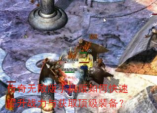 传奇无敌版手机版如何快速提升战力与获取顶级装备? 传奇无敌版手机版如何快速提升战力与获取顶级装备?